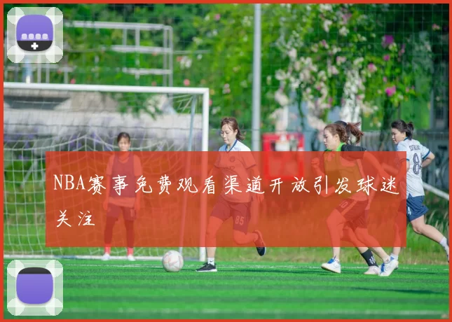NBA赛事免费观看渠道开放引发球迷关注