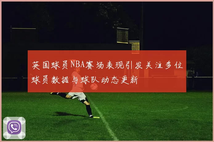 英国球员NBA赛场表现引发关注多位球员数据与球队动态更新