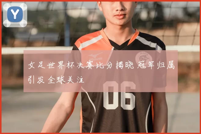 女足世界杯决赛比分揭晓 冠军归属引发全球关注