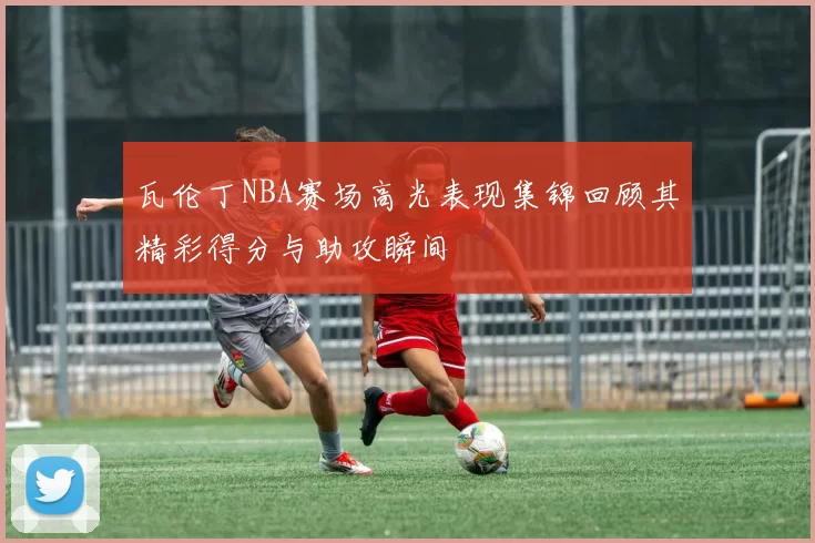 瓦伦丁NBA赛场高光表现集锦回顾其精彩得分与助攻瞬间