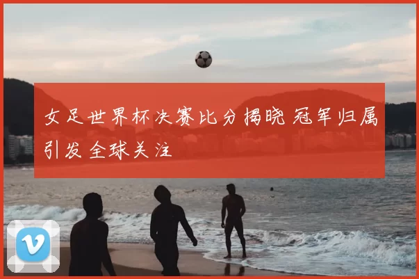 女足世界杯决赛比分揭晓 冠军归属引发全球关注