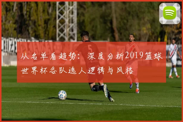 从名单看趋势:深度分析2019篮球世界杯各队选人逻辑与风格