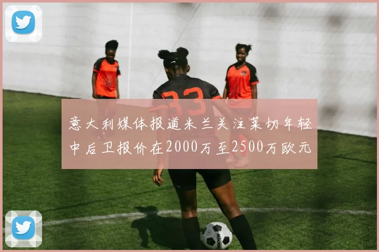 意大利媒体报道米兰关注莱切年轻中后卫报价在2000万至2500万欧元之间