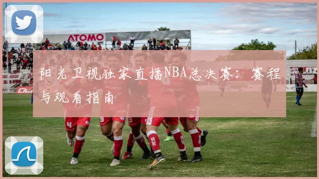 阳光卫视独家直播NBA总决赛：赛程与观看指南