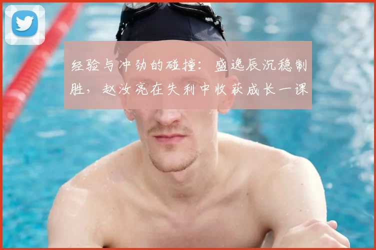 经验与冲劲的碰撞：盛逸辰沉稳制胜，赵汝亮在失利中收获成长一课