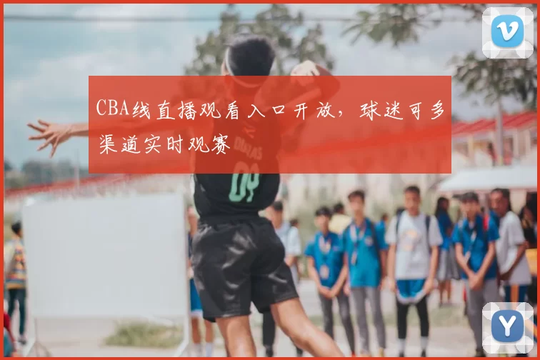 CBA线直播观看入口开放，球迷可多渠道实时观赛