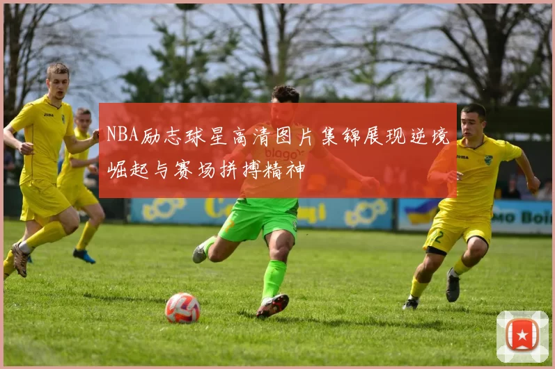 NBA励志球星高清图片集锦展现逆境崛起与赛场拼搏精神