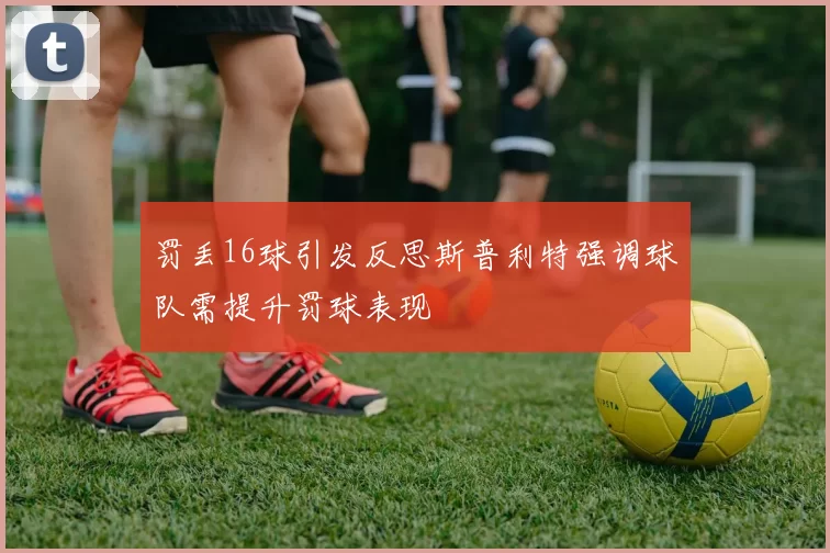罚丢16球引发反思斯普利特强调球队需提升罚球表现