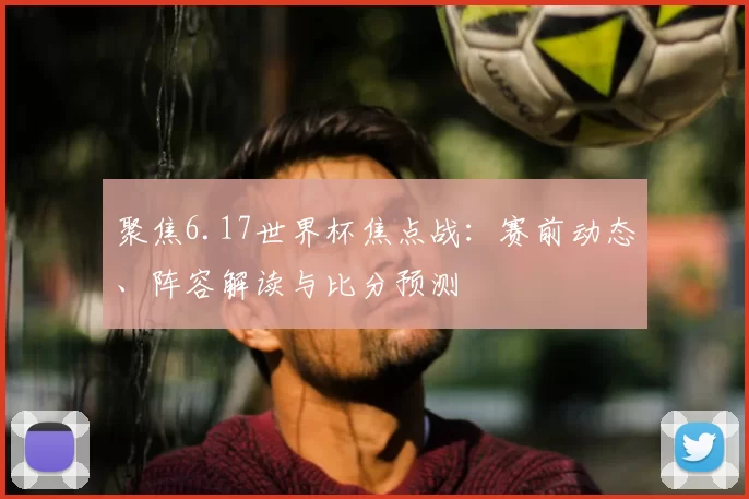 聚焦6.17世界杯焦点战:赛前动态、阵容解读与比分预测