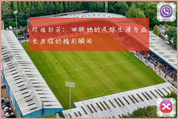 对话刘芳:回顾她的足球生涯与成长历程的精彩瞬间