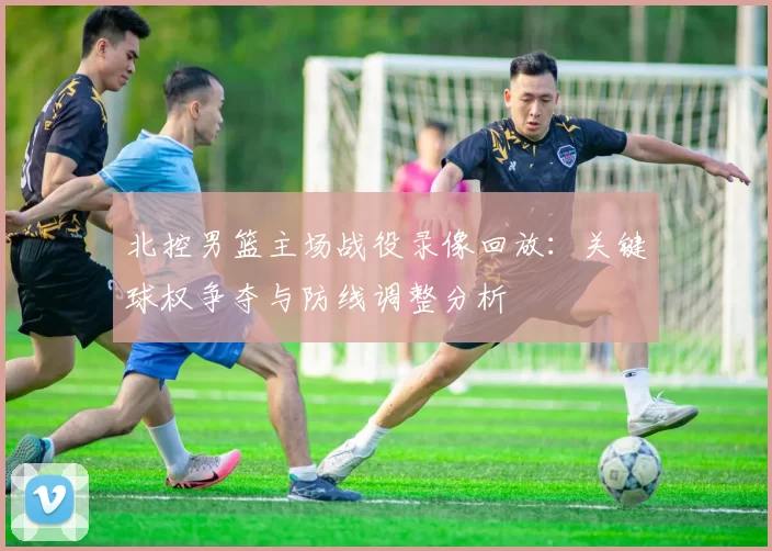 北控男篮主场战役录像回放：关键球权争夺与防线调整分析