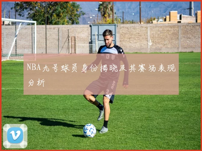 NBA九号球员身份揭晓及其赛场表现分析