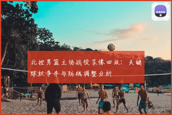 北控男篮主场战役录像回放:关键球权争夺与防线调整分析