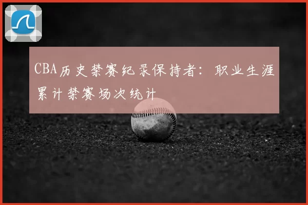 CBA历史禁赛纪录保持者：职业生涯累计禁赛场次统计