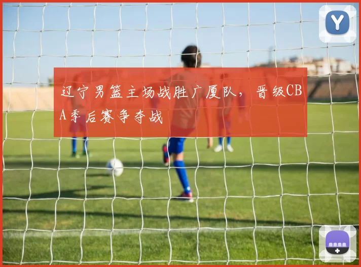 辽宁男篮主场战胜广厦队，晋级CBA季后赛争夺战