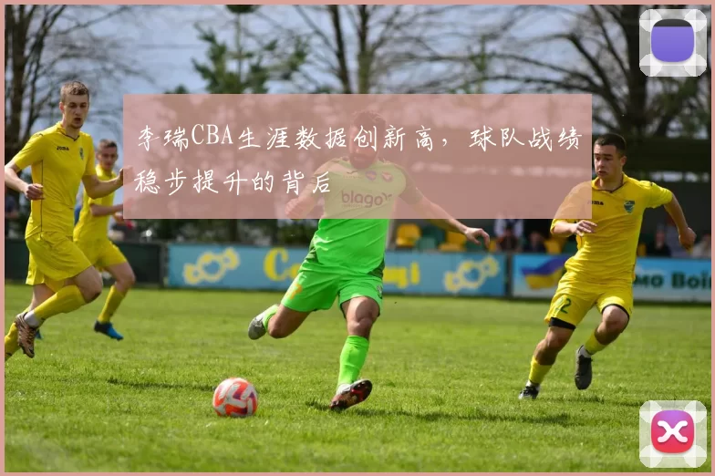 李瑞CBA生涯数据创新高，球队战绩稳步提升的背后