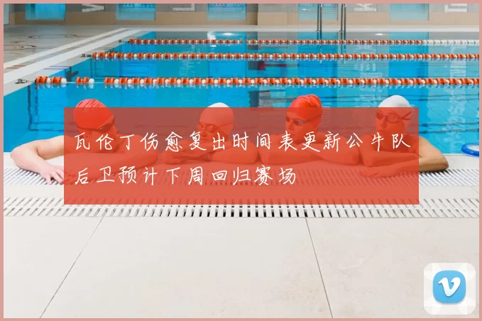 瓦伦丁伤愈复出时间表更新公牛队后卫预计下周回归赛场