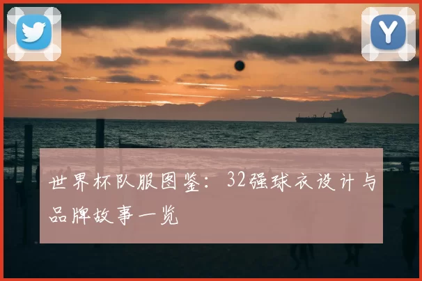 世界杯队服图鉴:32强球衣设计与品牌故事一览