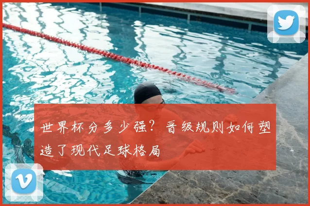 世界杯分多少强?晋级规则如何塑造了现代足球格局
