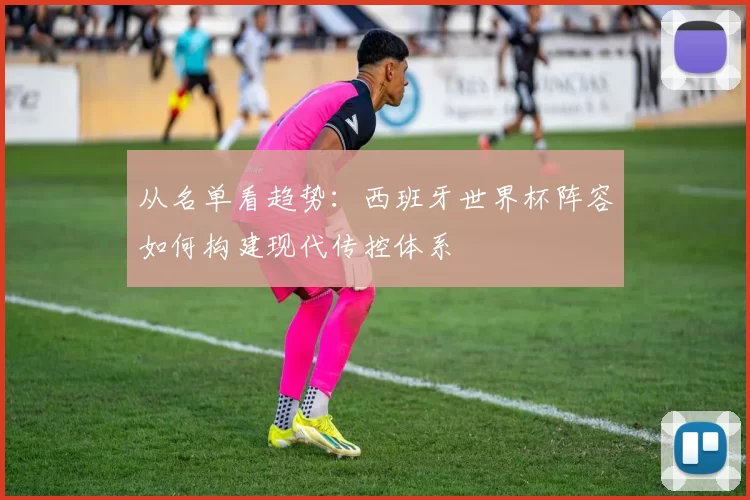 从名单看趋势:西班牙世界杯阵容如何构建现代传控体系