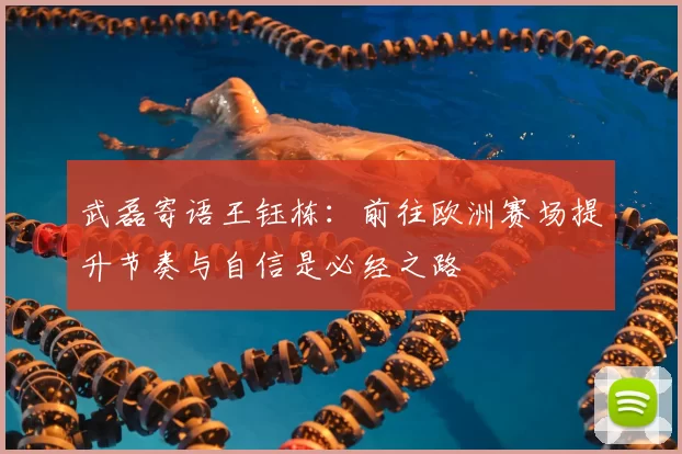 武磊寄语王钰栋:前往欧洲赛场提升节奏与自信是必经之路