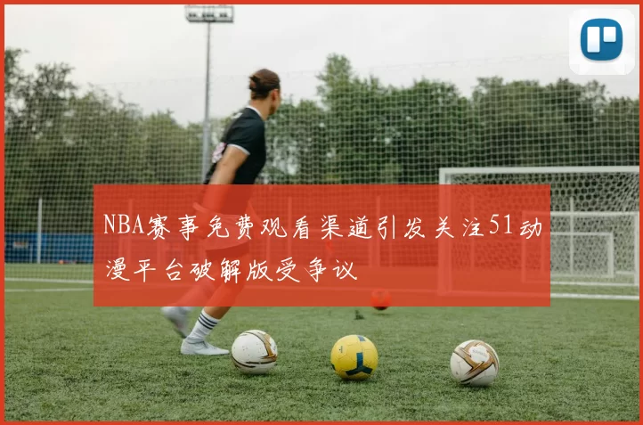 NBA赛事免费观看渠道引发关注51动漫平台破解版受争议