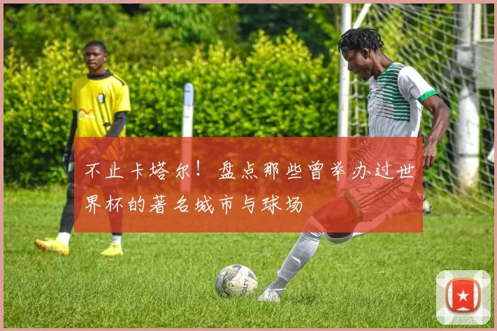 不止卡塔尔!盘点那些曾举办过世界杯的著名城市与球场
