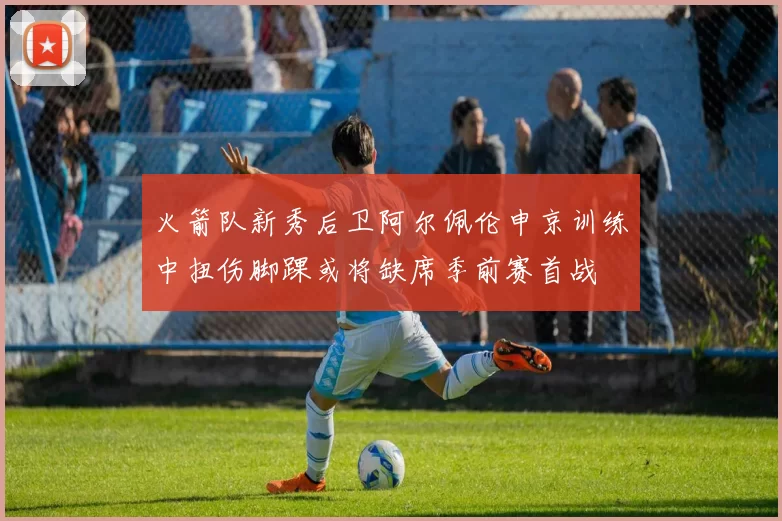 火箭队新秀后卫阿尔佩伦申京训练中扭伤脚踝或将缺席季前赛首战