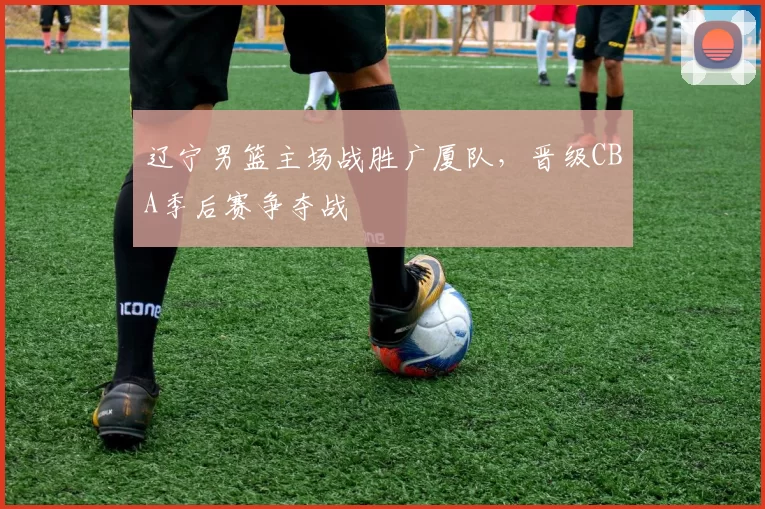辽宁男篮主场战胜广厦队，晋级CBA季后赛争夺战