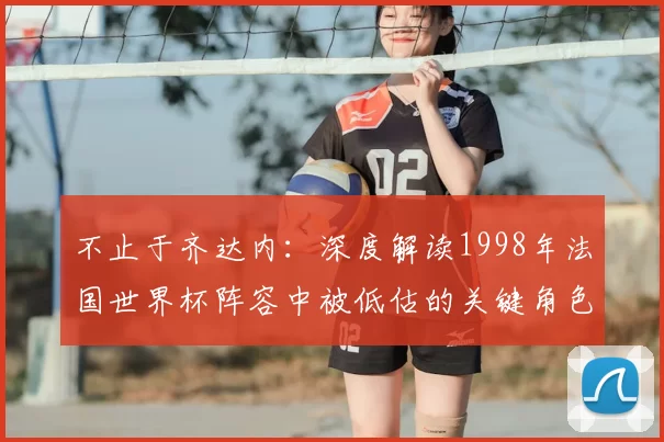不止于齐达内:深度解读1998年法国世界杯阵容中被低估的关键角色