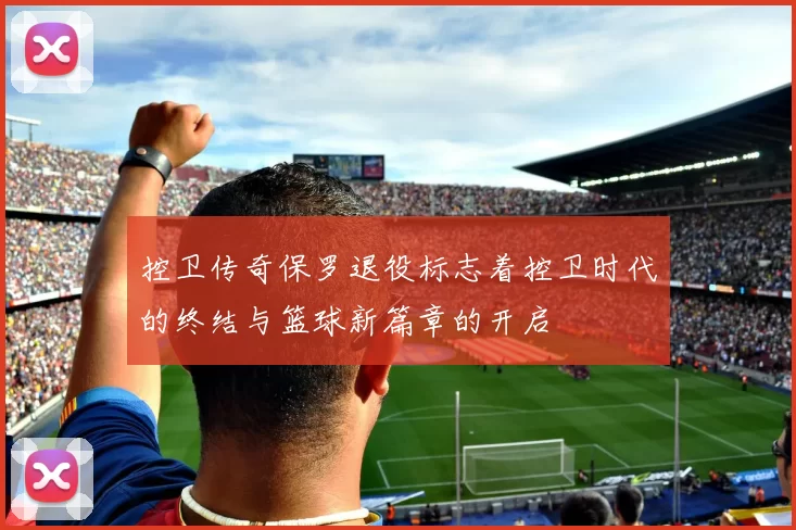 控卫传奇保罗退役标志着控卫时代的终结与篮球新篇章的开启