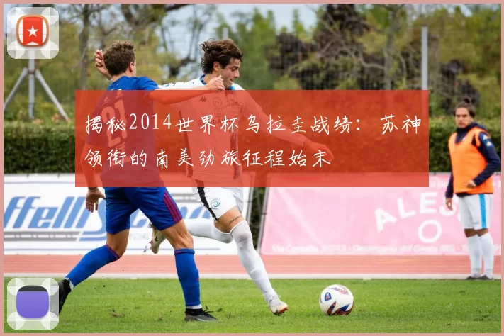 揭秘2014世界杯乌拉圭战绩:苏神领衔的南美劲旅征程始末