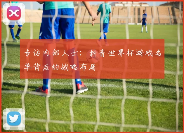 专访内部人士：抖音世界杯游戏名单背后的战略布局