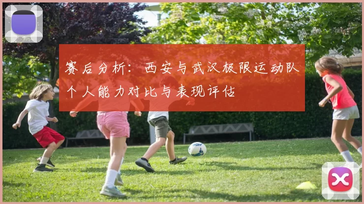 赛后分析:西安与武汉极限运动队个人能力对比与表现评估