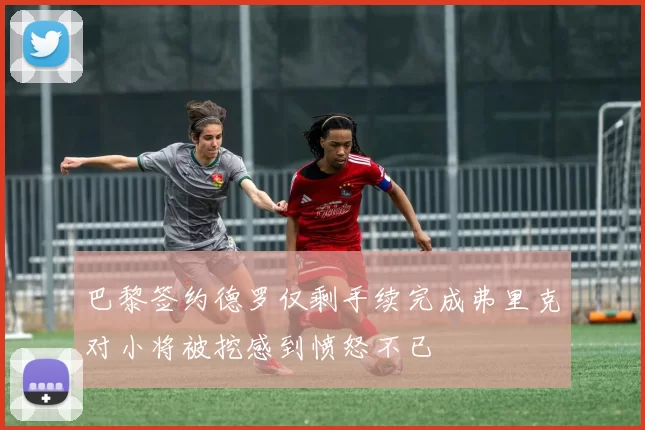 巴黎签约德罗仅剩手续完成弗里克对小将被挖感到愤怒不已