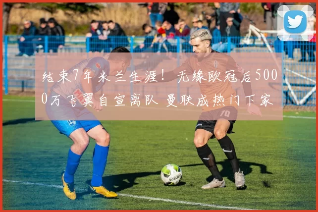 结束7年米兰生涯！无缘欧冠后5000万飞翼自宣离队 曼联成热门下家_莱奥_葡萄牙体育_意甲