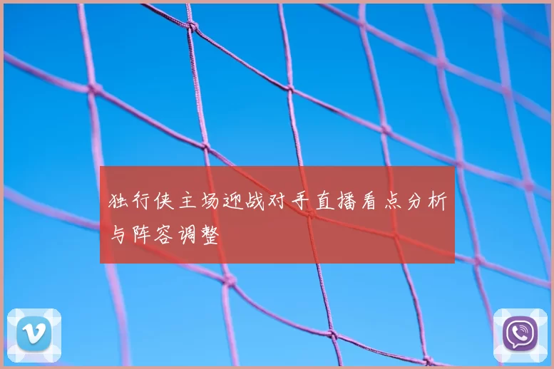 独行侠主场迎战对手直播看点分析与阵容调整