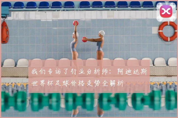 我们专访了行业分析师：阿迪达斯世界杯足球价格走势全解析