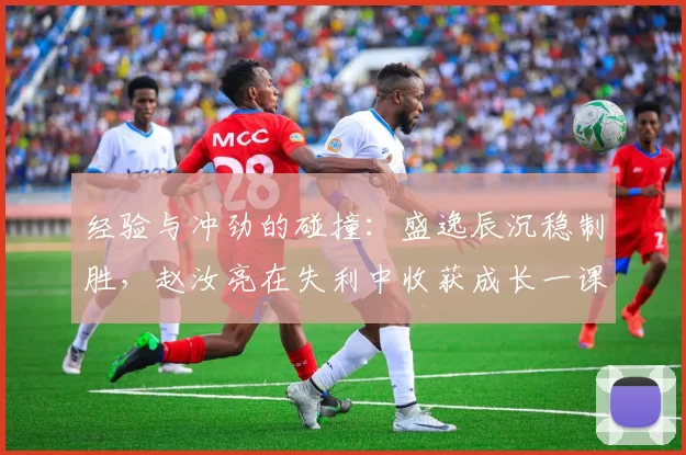 经验与冲劲的碰撞：盛逸辰沉稳制胜，赵汝亮在失利中收获成长一课