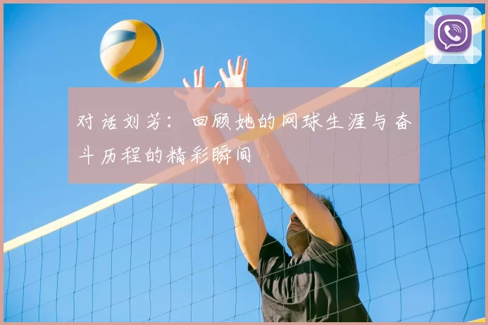 对话刘芳：回顾她的网球生涯与奋斗历程的精彩瞬间