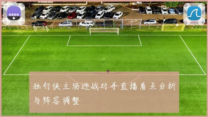 独行侠主场迎战对手直播看点分析与阵容调整