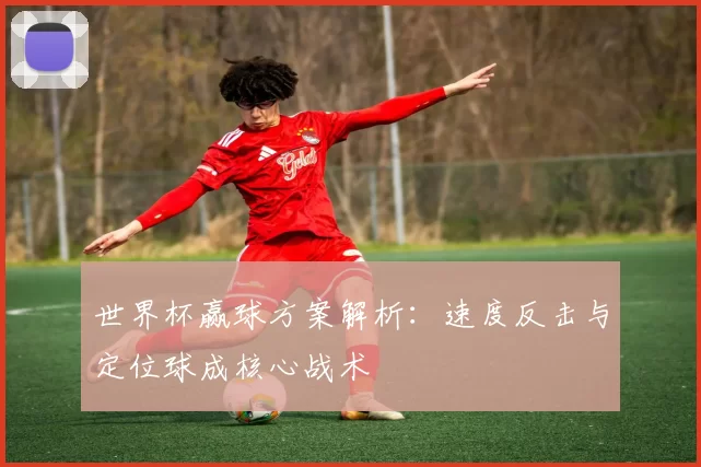 世界杯赢球方案解析:速度反击与定位球成核心战术
