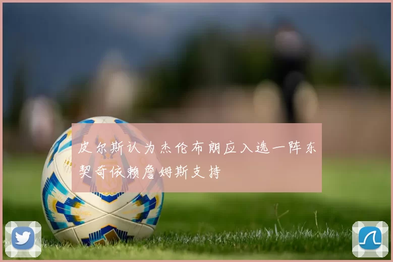 皮尔斯认为杰伦布朗应入选一阵东契奇依赖詹姆斯支持