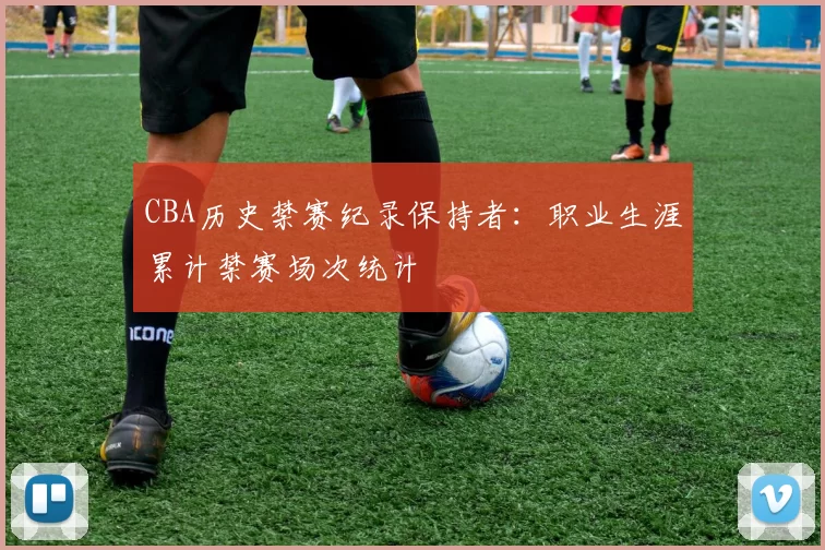 CBA历史禁赛纪录保持者:职业生涯累计禁赛场次统计