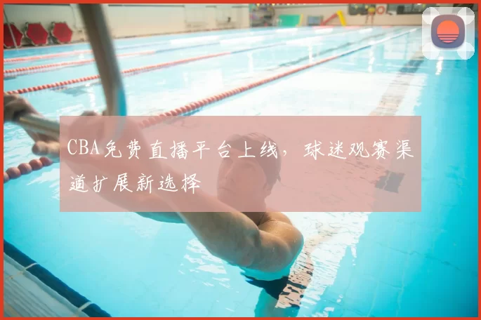 CBA免费直播平台上线，球迷观赛渠道扩展新选择