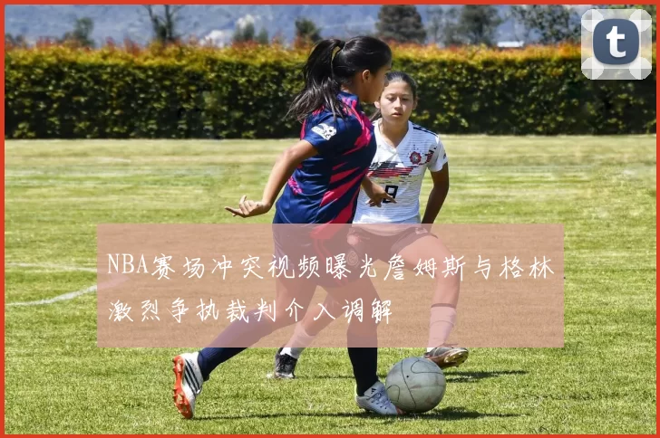 NBA赛场冲突视频曝光詹姆斯与格林激烈争执裁判介入调解